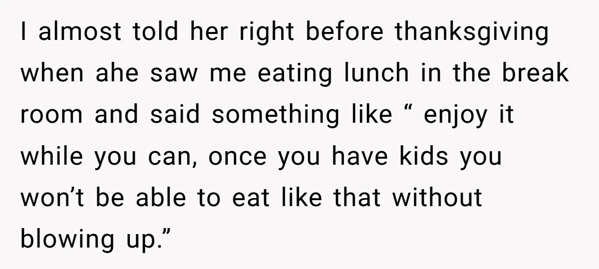 I almost told her right before thanksgiving when ahe saw me eating lunch in the break room and said something like “ enjoy it while you can, once you have...