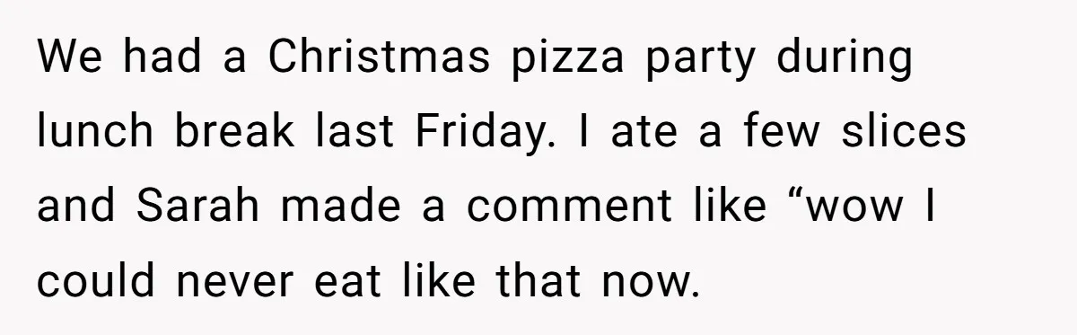 We had a Christmas pizza party during lunch break last Friday. I ate a few slices and Sarah made a comment like “wow I could never eat like that now.