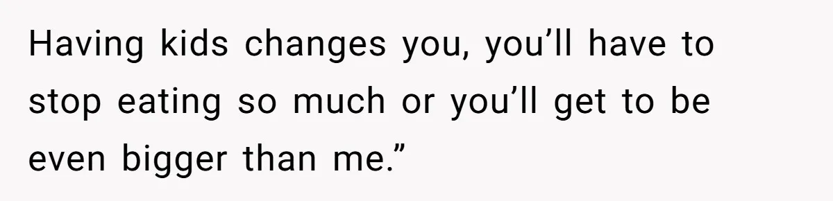 Having kids changes you, you’ll have to stop eating so much or you’ll get to be even bigger than me.”