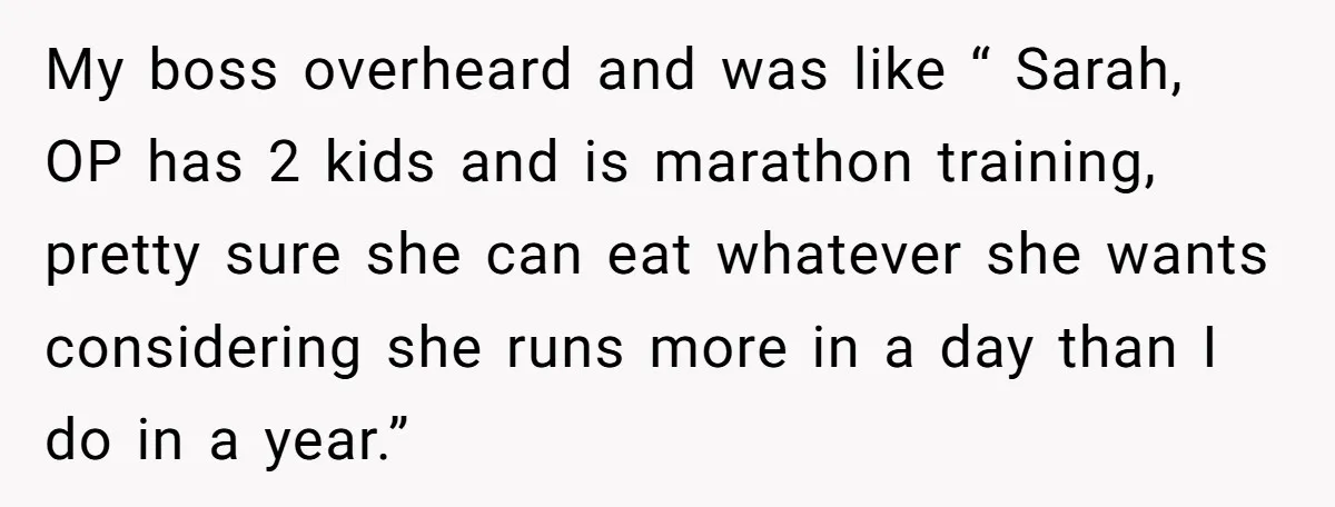 My boss overheard and was like “ Sarah, OP has 2 kids and is marathon training, pretty sure she can eat whatever she wants considering she runs more in a...