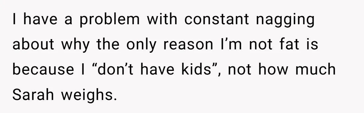 I have a problem with constant nagging about why the only reason I’m not fat is because I “don’t have kids”, not how much Sarah weighs.