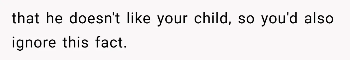 that he doesn't like your child, so you'd also ignore this fact.
