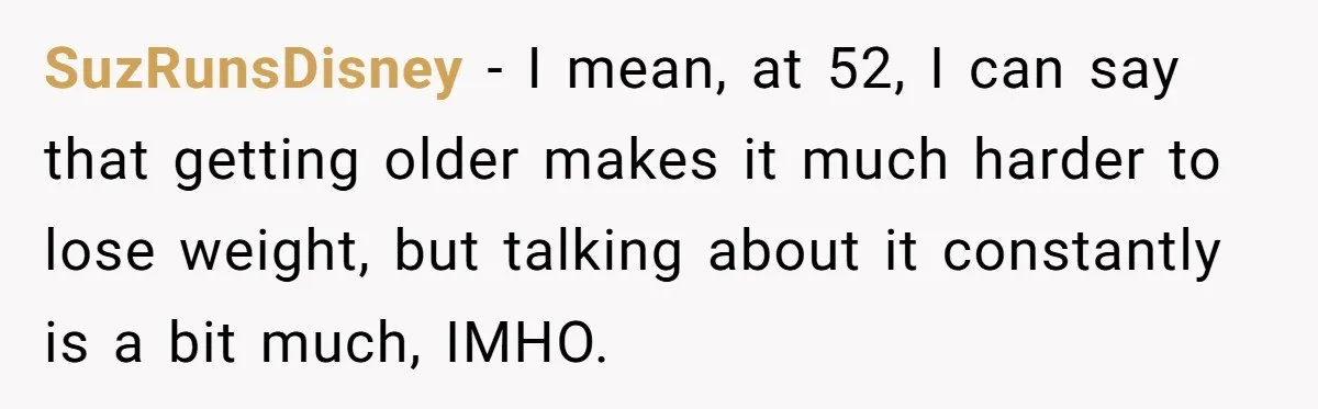 SuzRunsDisney − I mean, at 52, I can say that getting older makes it much harder to lose weight, but talking about it constantly is a bit much, IMHO.