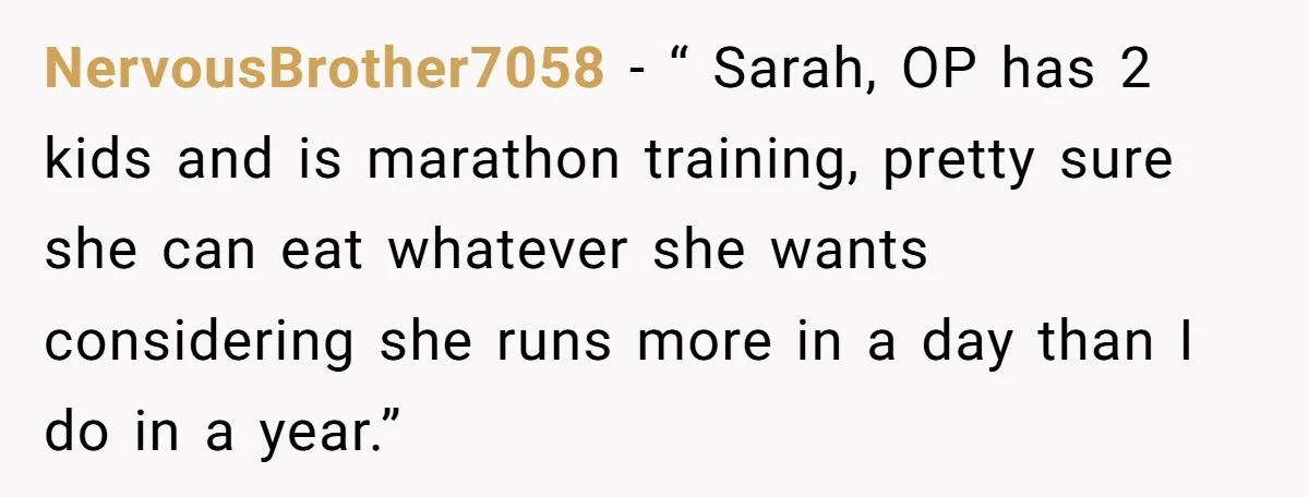 NervousBrother7058 − “ Sarah, OP has 2 kids and is marathon training, pretty sure she can eat whatever she wants considering she runs more in a day than I do...
