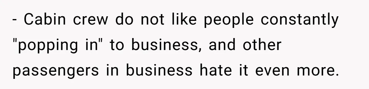 - Cabin crew do not like people constantly "popping in" to business, and other passengers in business hate it even more.