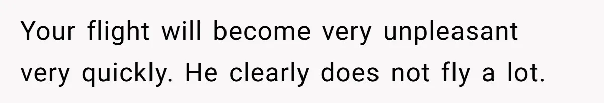 Your flight will become very unpleasant very quickly. He clearly does not fly a lot.