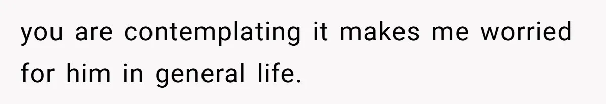 you are contemplating it makes me worried for him in general life.