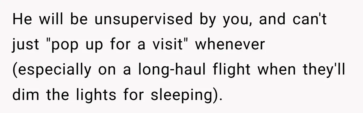 He will be unsupervised by you, and can't just "pop up for a visit" whenever (especially on a long-haul flight when they'll dim the lights for sleeping).