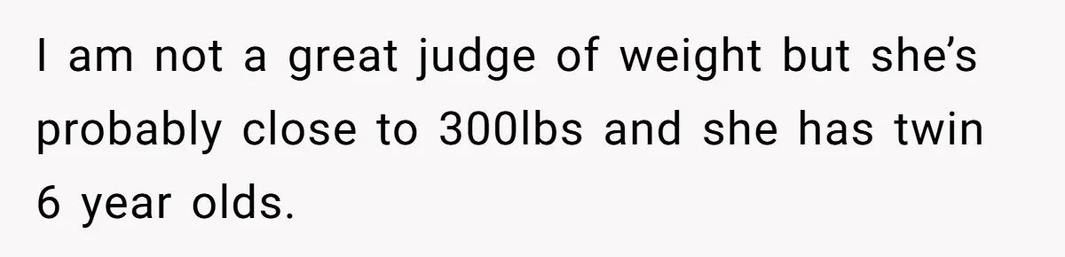 I am not a great judge of weight but she’s probably close to 300lbs and she has twin 6 year olds.