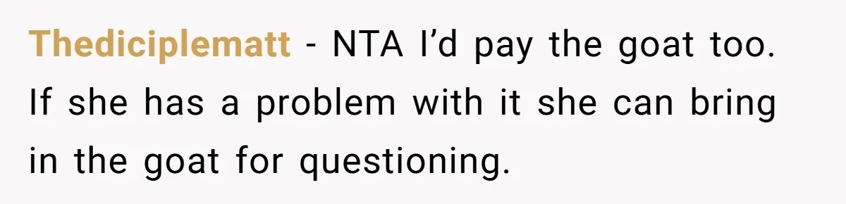 Thediciplematt − NTA I’d pay the goat too. If she has a problem with it she can bring in the goat for questioning.