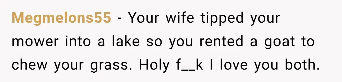 Megmelons55 − Your wife tipped your mower into a lake so you rented a goat to chew your grass. Holy f__k I love you both.