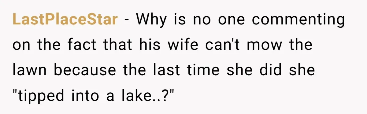 LastPlaceStar − Why is no one commenting on the fact that his wife can't mow the lawn because the last time she did she "tipped into a lake..?"