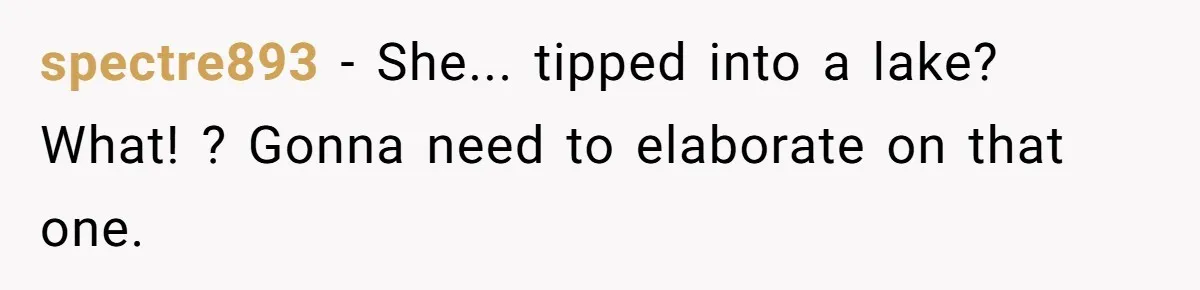 spectre893 − She... tipped into a lake? What! ? Gonna need to elaborate on that one.