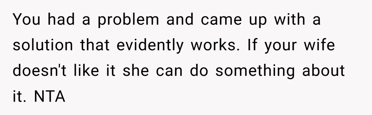 You had a problem and came up with a solution that evidently works. If your wife doesn't like it she can do something about it. NTA