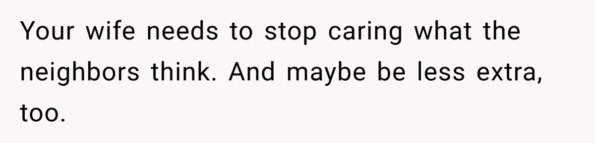 Your wife needs to stop caring what the neighbors think. And maybe be less extra, too.