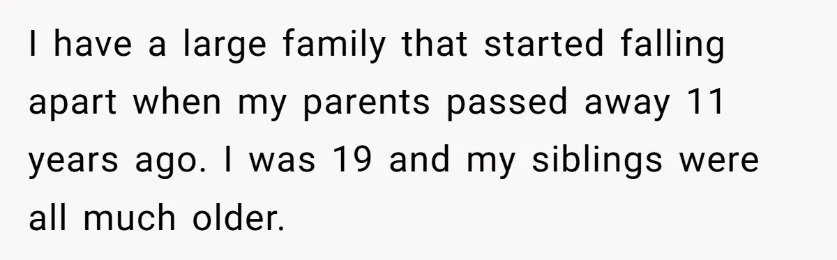 I have a large family that started falling apart when my parents passed away 11 years ago. I was 19 and my siblings were all much older.