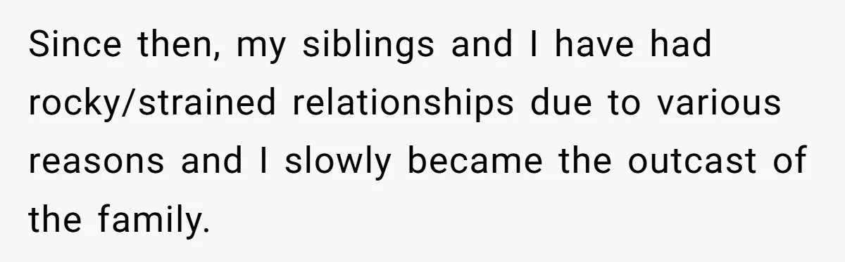 Since then, my siblings and I have had rocky/strained relationships due to various reasons and I slowly became the outcast of the family.