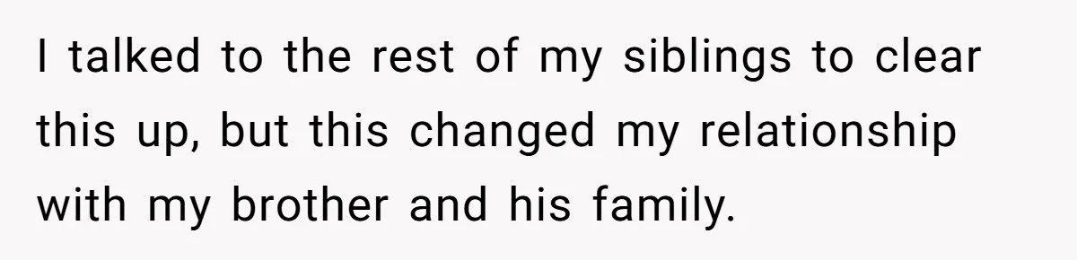 I talked to the rest of my siblings to clear this up, but this changed my relationship with my brother and his family.