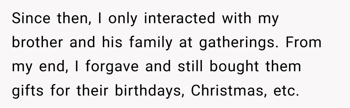 Since then, I only interacted with my brother and his family at gatherings. From my end, I forgave and still bought them gifts for their birthdays, Christmas, etc.