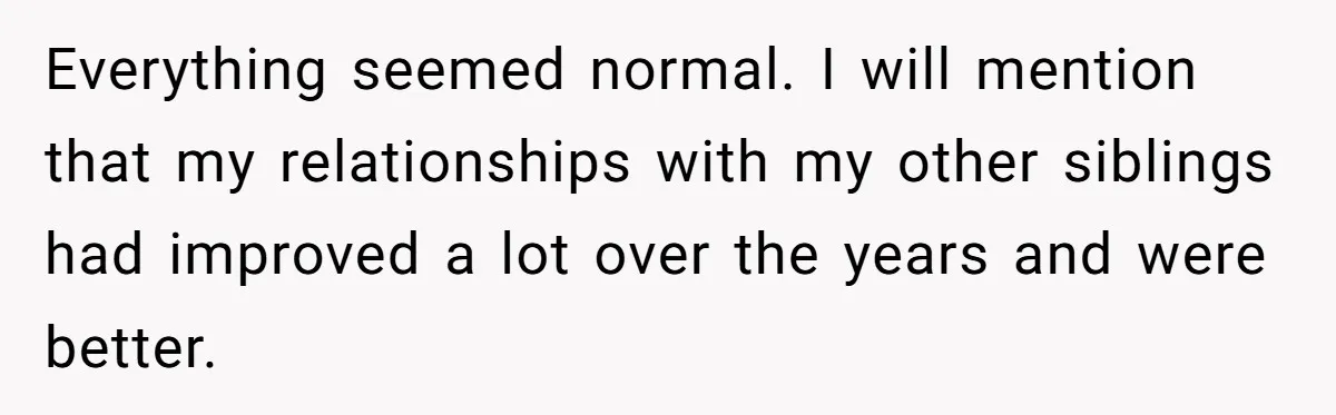 Everything seemed normal. I will mention that my relationships with my other siblings had improved a lot over the years and were better.
