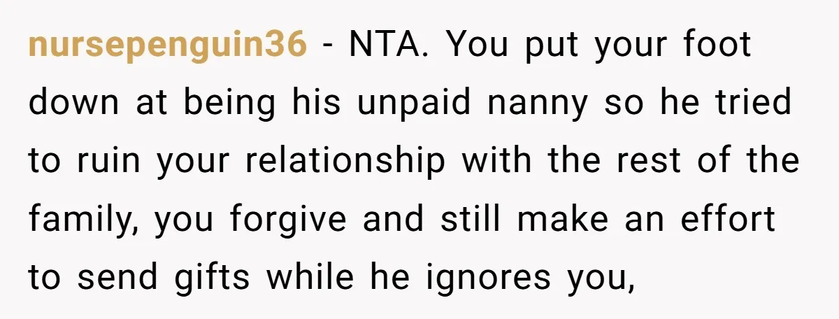 nursepenguin36 − NTA. You put your foot down at being his unpaid nanny so he tried to ruin your relationship with the rest of the family, you forgive and still...
