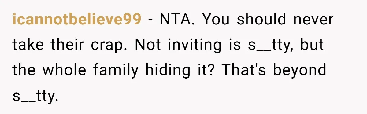 icannotbelieve99 − NTA. You should never take their crap. Not inviting is s__tty, but the whole family hiding it? That's beyond s__tty.
