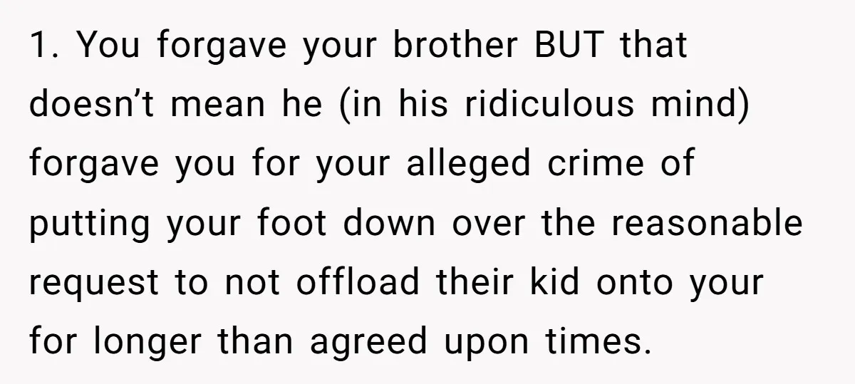 1. You forgave your brother BUT that doesn’t mean he (in his ridiculous mind) forgave you for your alleged crime of putting your foot down over the reasonable request to...