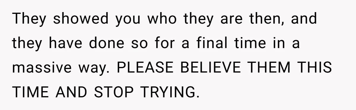 They showed you who they are then, and they have done so for a final time in a massive way. PLEASE BELIEVE THEM THIS TIME AND STOP TRYING.