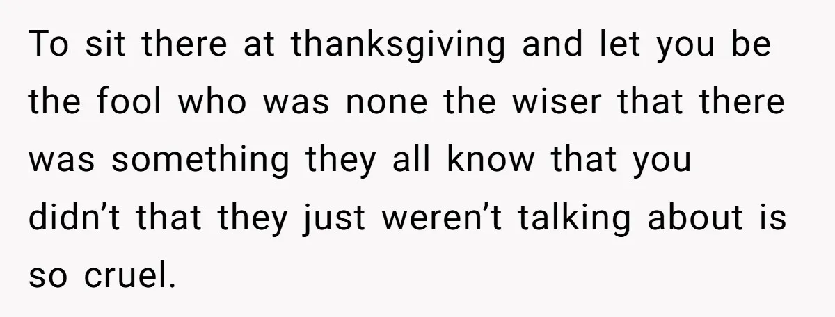 To sit there at thanksgiving and let you be the fool who was none the wiser that there was something they all know that you didn’t that they just weren’t...