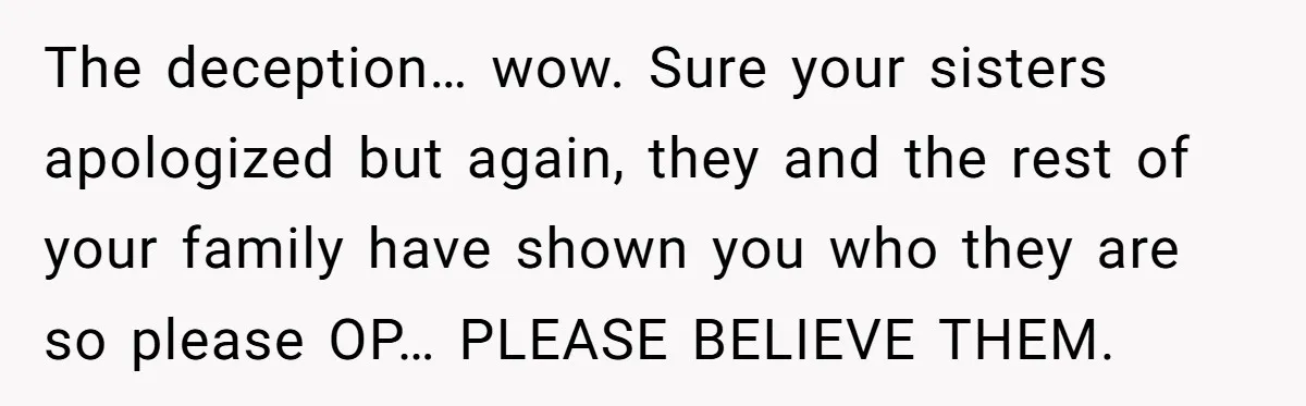 The deception… wow. Sure your sisters apologized but again, they and the rest of your family have shown you who they are so please OP… PLEASE BELIEVE THEM.