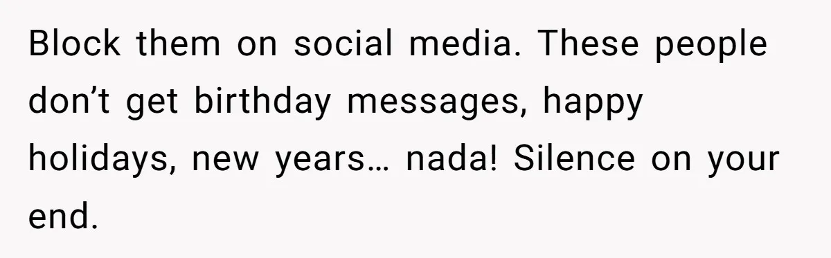 Block them on social media. These people don’t get birthday messages, happy holidays, new years… nada! Silence on your end.