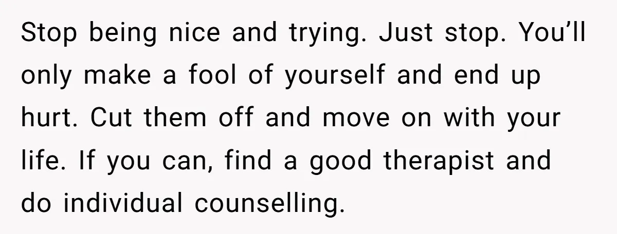 Stop being nice and trying. Just stop. You’ll only make a fool of yourself and end up hurt. Cut them off and move on with your life. If you can,...