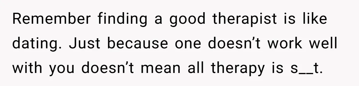 Remember finding a good therapist is like dating. Just because one doesn’t work well with you doesn’t mean all therapy is s__t.