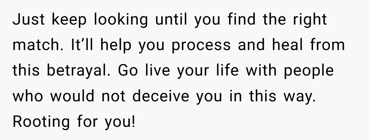Just keep looking until you find the right match. It’ll help you process and heal from this betrayal. Go live your life with people who would not deceive you in...