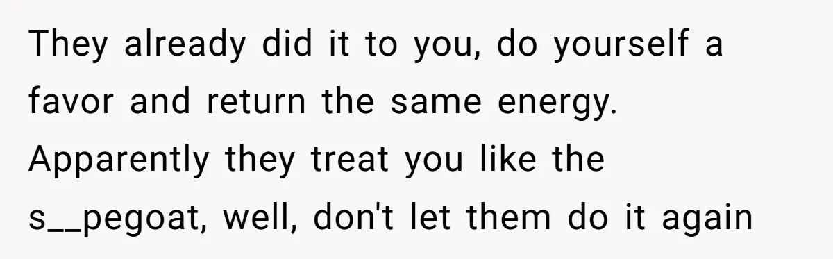 They already did it to you, do yourself a favor and return the same energy. Apparently they treat you like the s__pegoat, well, don't let them do it again