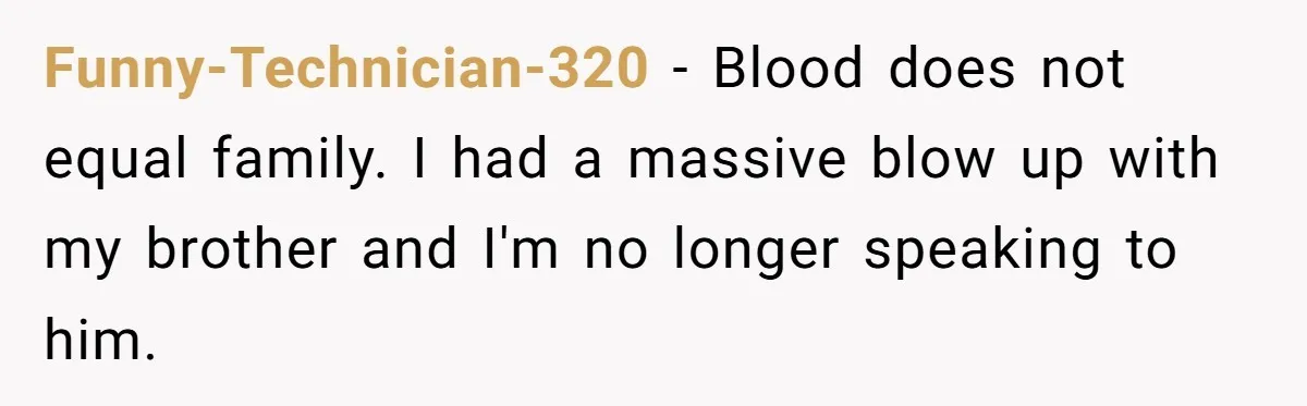 Funny-Technician-320 − Blood does not equal family. I had a massive blow up with my brother and I'm no longer speaking to him.