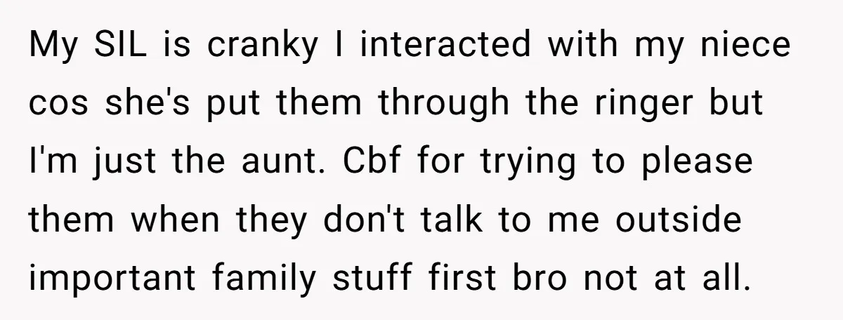 My SIL is cranky I interacted with my niece cos she's put them through the ringer but I'm just the aunt. Cbf for trying to please them when they don't...