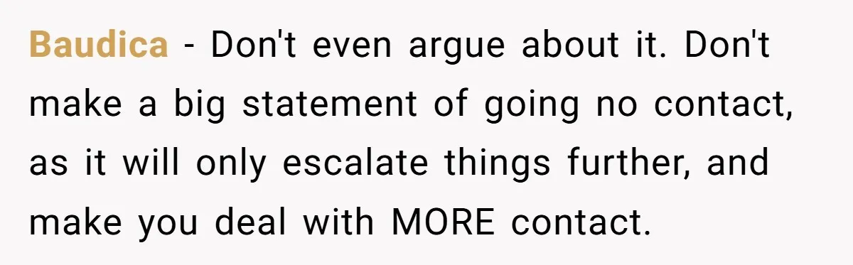 Baudica − Don't even argue about it. Don't make a big statement of going no contact, as it will only escalate things further, and make you deal with MORE contact.