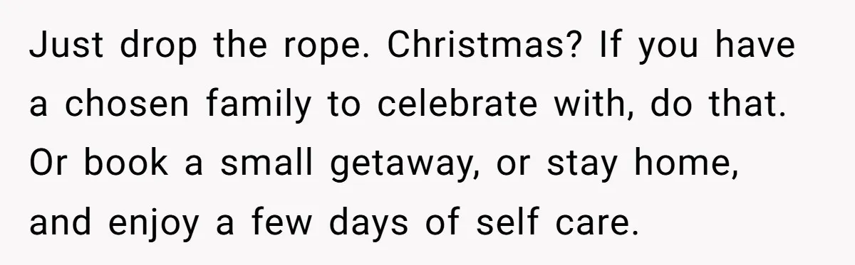 Just drop the rope. Christmas? If you have a chosen family to celebrate with, do that. Or book a small getaway, or stay home, and enjoy a few days of...