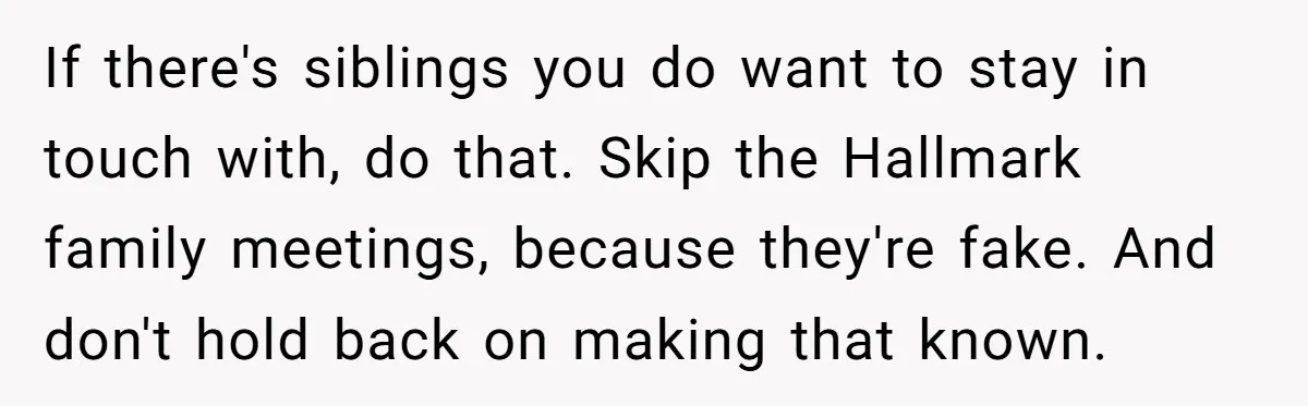 If there's siblings you do want to stay in touch with, do that. Skip the Hallmark family meetings, because they're fake. And don't hold back on making that known.