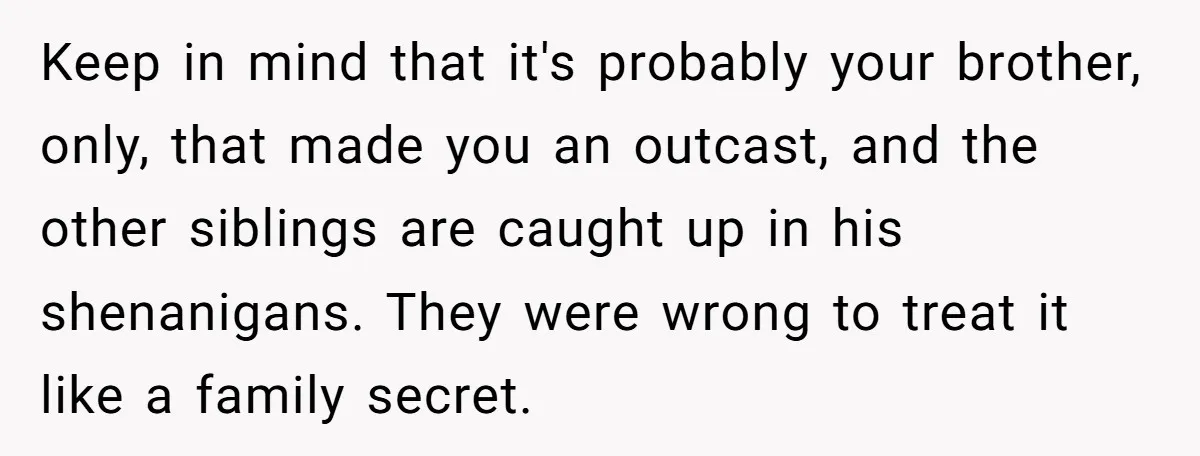 Keep in mind that it's probably your brother, only, that made you an outcast, and the other siblings are caught up in his shenanigans. They were wrong to treat it...
