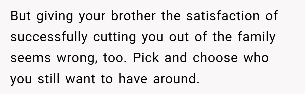 But giving your brother the satisfaction of successfully cutting you out of the family seems wrong, too. Pick and choose who you still want to have around.