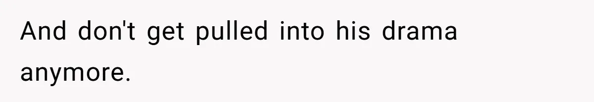 And don't get pulled into his drama anymore.
