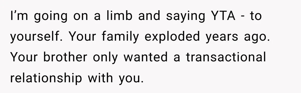 I’m going on a limb and saying YTA - to yourself. Your family exploded years ago. Your brother only wanted a transactional relationship with you.