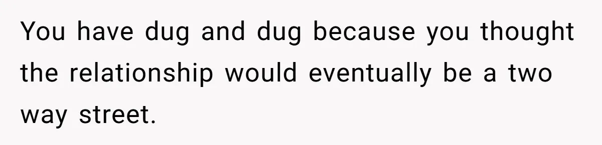 You have dug and dug because you thought the relationship would eventually be a two way street.