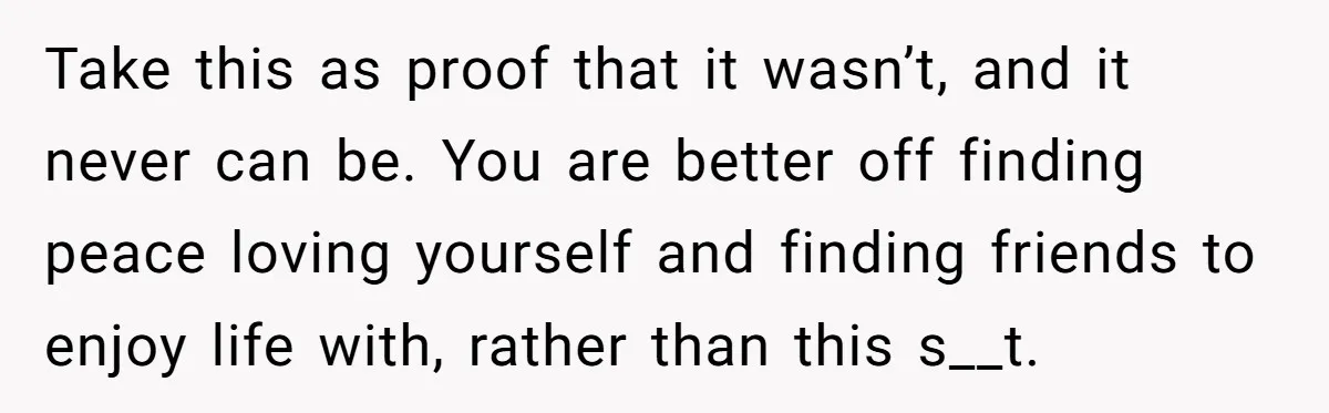 Take this as proof that it wasn’t, and it never can be. You are better off finding peace loving yourself and finding friends to enjoy life with, rather than this...