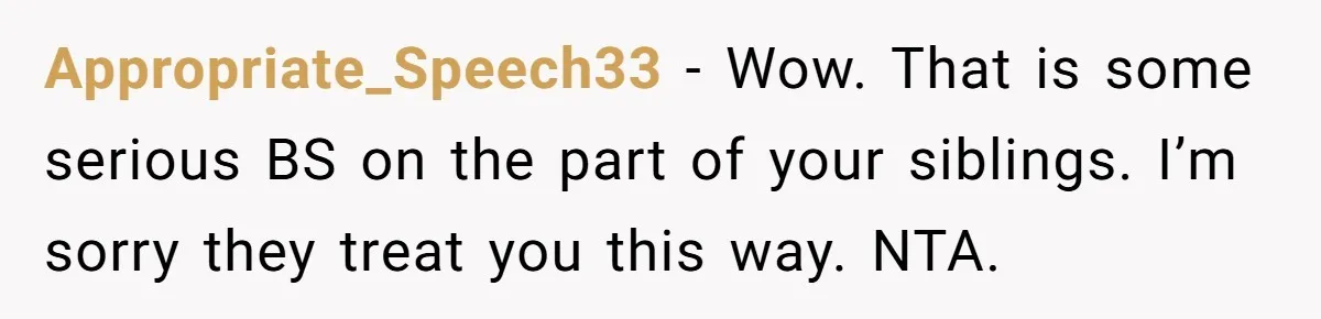 Appropriate_Speech33 − Wow. That is some serious BS on the part of your siblings. I’m sorry they treat you this way. NTA.