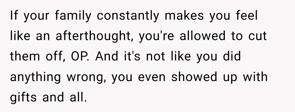If your family constantly makes you feel like an afterthought, you're allowed to cut them off, OP. And it's not like you did anything wrong, you even showed up with...