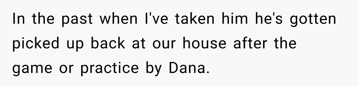 In the past when I've taken him he's gotten picked up back at our house after the game or practice by Dana.