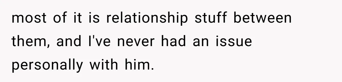 most of it is relationship stuff between them, and I've never had an issue personally with him.